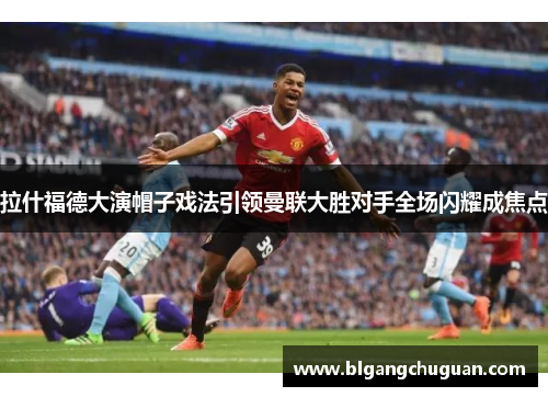 拉什福德大演帽子戏法引领曼联大胜对手全场闪耀成焦点