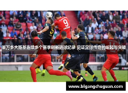 莱万多夫斯基连续多个赛季刷新进球纪录 见证足球传奇的崛起与突破