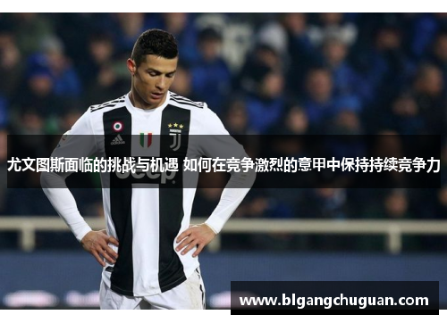 尤文图斯面临的挑战与机遇 如何在竞争激烈的意甲中保持持续竞争力