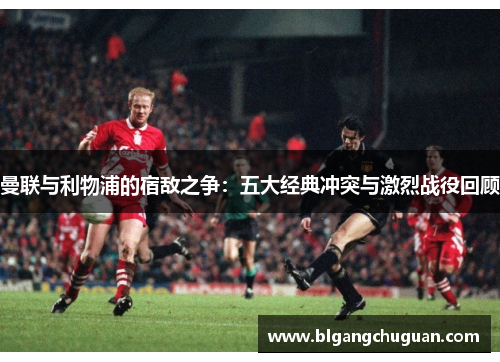 曼联与利物浦的宿敌之争：五大经典冲突与激烈战役回顾