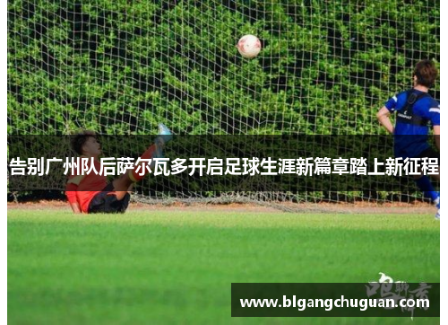 告别广州队后萨尔瓦多开启足球生涯新篇章踏上新征程