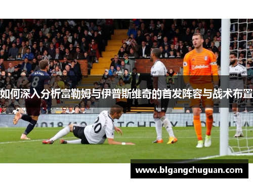 如何深入分析富勒姆与伊普斯维奇的首发阵容与战术布置