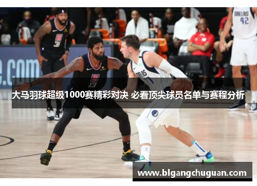 大马羽球超级1000赛精彩对决 必看顶尖球员名单与赛程分析