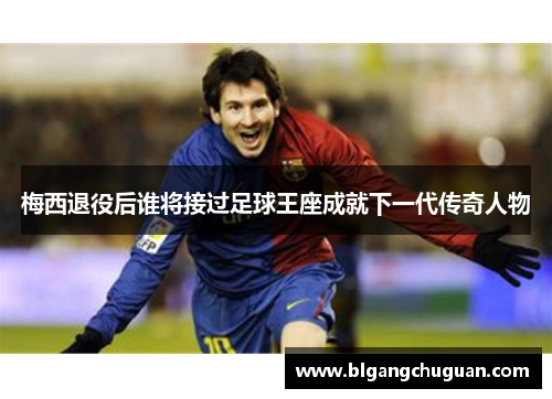 梅西退役后谁将接过足球王座成就下一代传奇人物
