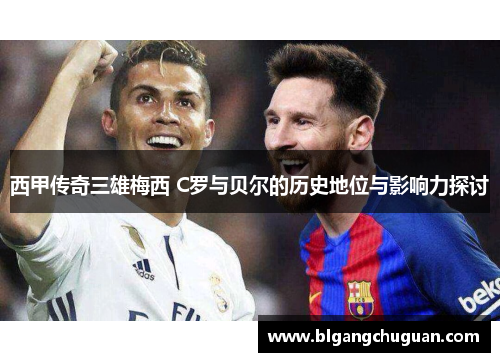 西甲传奇三雄梅西 C罗与贝尔的历史地位与影响力探讨