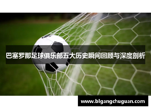 巴塞罗那足球俱乐部五大历史瞬间回顾与深度剖析